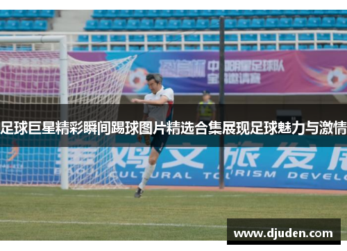 足球巨星精彩瞬间踢球图片精选合集展现足球魅力与激情