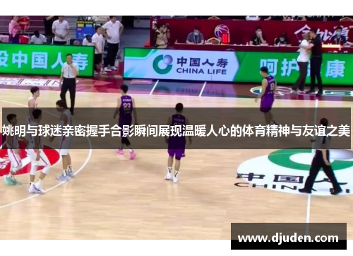 姚明与球迷亲密握手合影瞬间展现温暖人心的体育精神与友谊之美